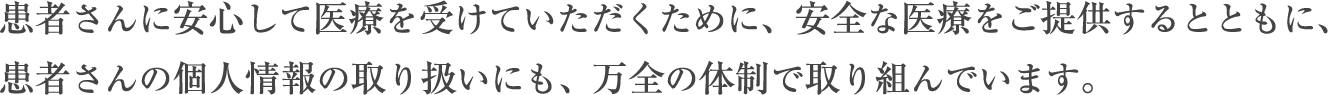 患者さんに安心して医療を受けていただくために、安全な医療をご提供するとともに、患者さんの個人情報の取り扱いにも、万全の体制で取り組んでいます。